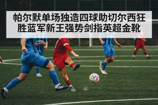 帕尔默单场独造四球助切尔西狂胜蓝军新王强势剑指英超金靴