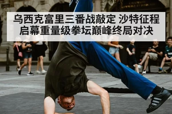 乌西克富里三番战敲定 沙特征程启幕重量级拳坛巅峰终局对决